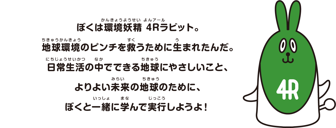 ぼくは環境妖精 4Rラビット。
					地球環境のピンチを救うために生まれたんだ。
					日常生活の中でできる地球にやさしいこと、
					よりよい未来の地球のために、
					ぼくと一緒に学んで実行しようよ！