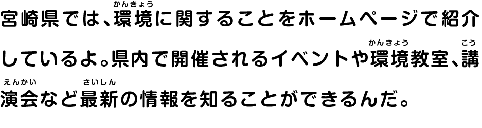 宮崎県では、環境に関することをホームページで紹介しているよ。県内で開催されるイベントや環境教室、講演会など最新の情報を知ることができるんだ。