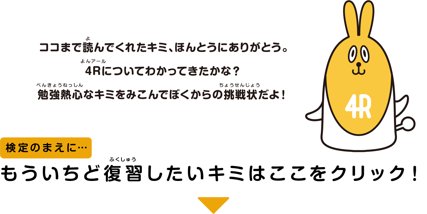 ココまで読んでくれたキミ、ほんとうにありがとう。4Rについてわかってきたかな？勉強熱心なキミをみこんでぼくからの挑戦状だよ！　検定のまえに…　もういちど復習したいキミはここをクリック！