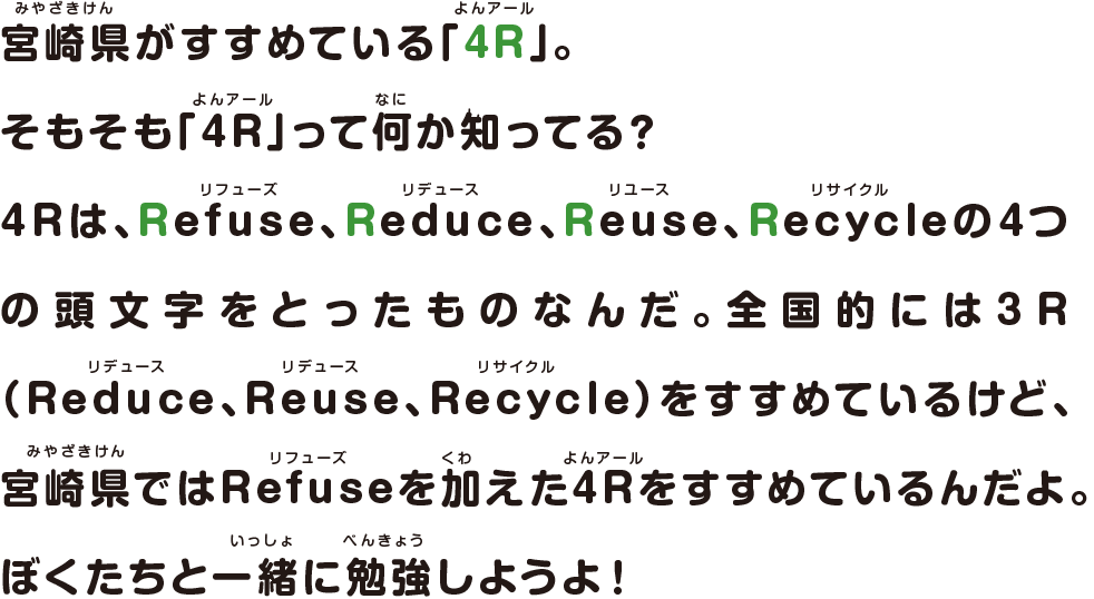 宮崎県がすすめている「4R」。
								そもそも「4R」って何か知ってる？
								4Rは、Refuse、Reduce、Reuse、Recycleの4つの頭文字をとったものなんだ。全国的には3R（Reduce、Reuse、Recycle）をすすめているけど、宮崎県ではRefuseを加えた4Rをすすめているんだよ。ぼくたちと一緒に勉強しようよ！