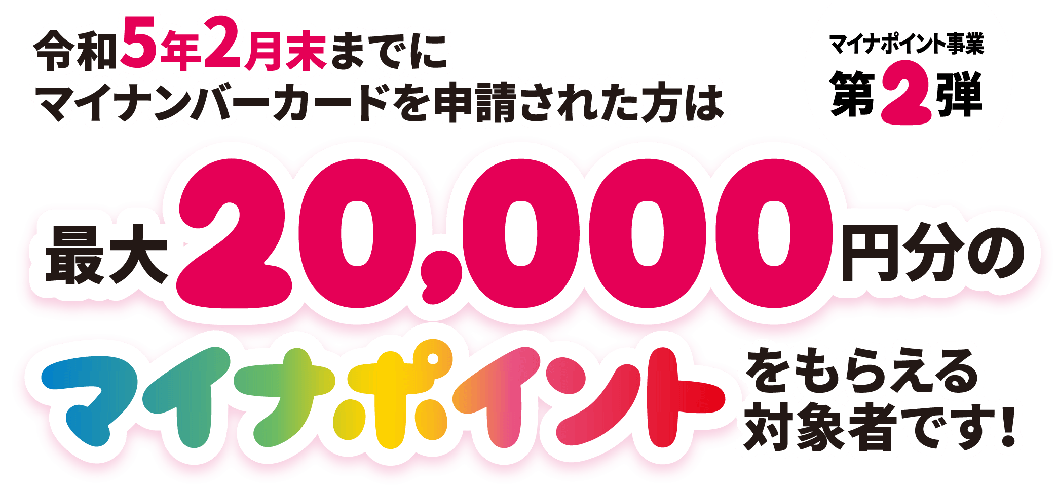令和5年2月末までにマイナンバーカードを申請された方は最大20,000円分のマイナポイントをもらえる対象者です！